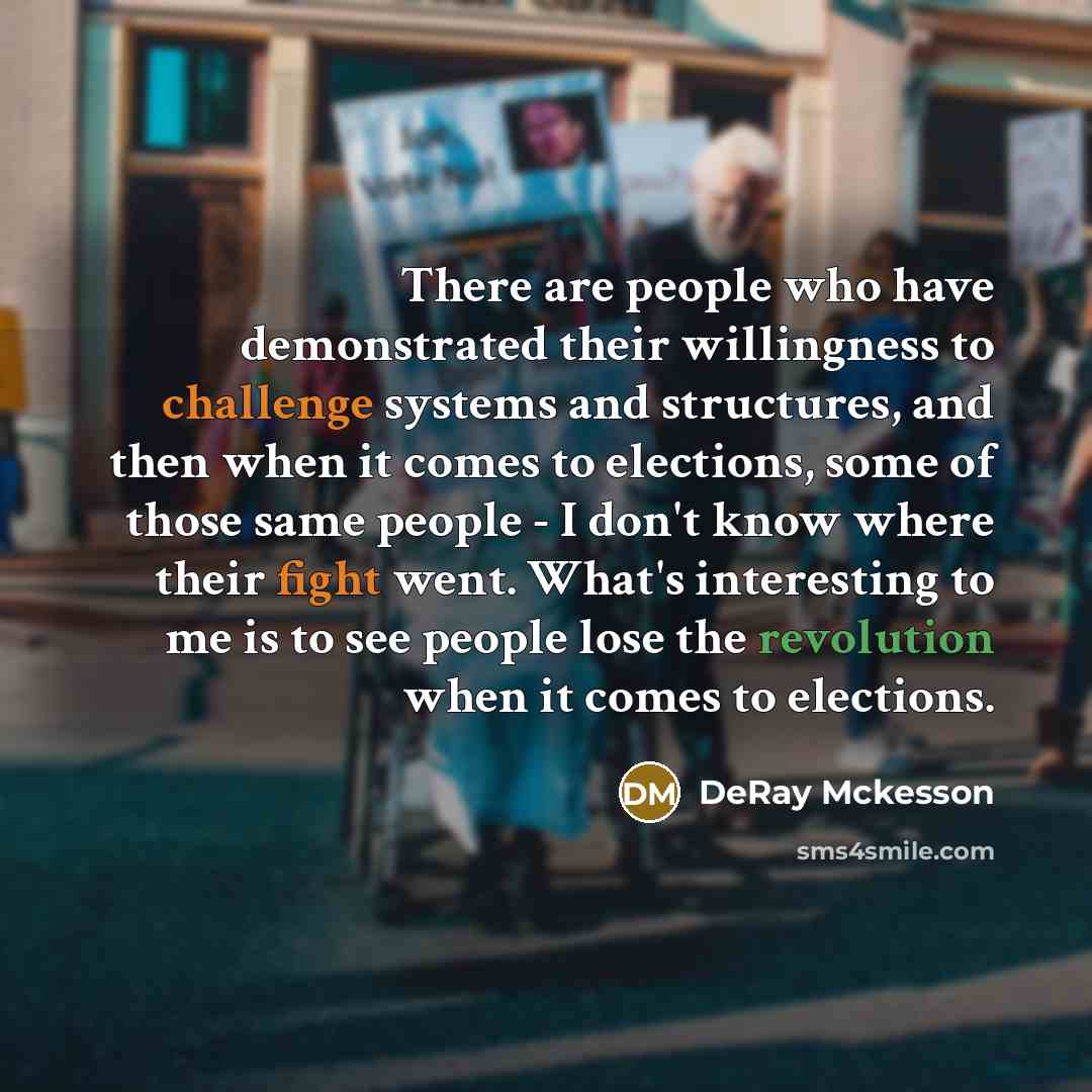 “There are people who have demonstrated their willingness to challenge systems and structures, and then when it comes to elections, some of those same people - I don't know where their fight went. What's interesting to me is to see people lose the revolution when it comes to elections.” quote by DeRay Mckesson