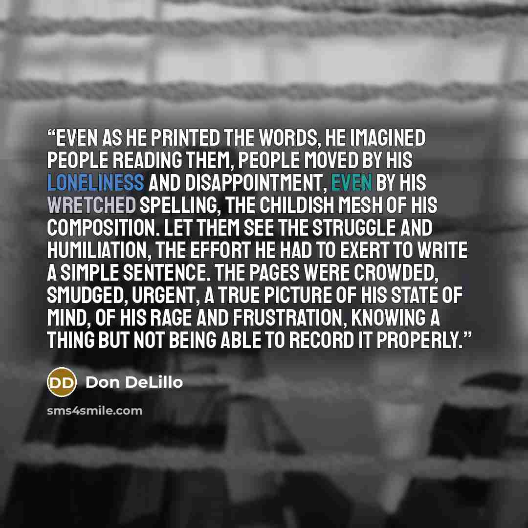 “Even as he printed the words, he imagined people reading them, people moved by his loneliness and disappointment, even by his wretched spelling, the childish mesh of his composition. Let them see the struggle and humiliation, the effort he had to exert to write a simple sentence. The pages were…” quote by Don DeLillo