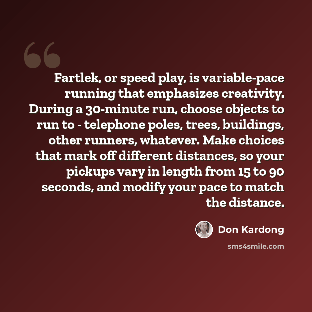 “Fartlek, or speed play, is variable-pace running that emphasizes creativity. During a 30-minute run, choose objects to run to - telephone poles, trees, buildings, other runners, whatever. Make choices that mark off different distances, so your pickups vary in length from 15 to 90 seconds, and…” quote by Don Kardong
