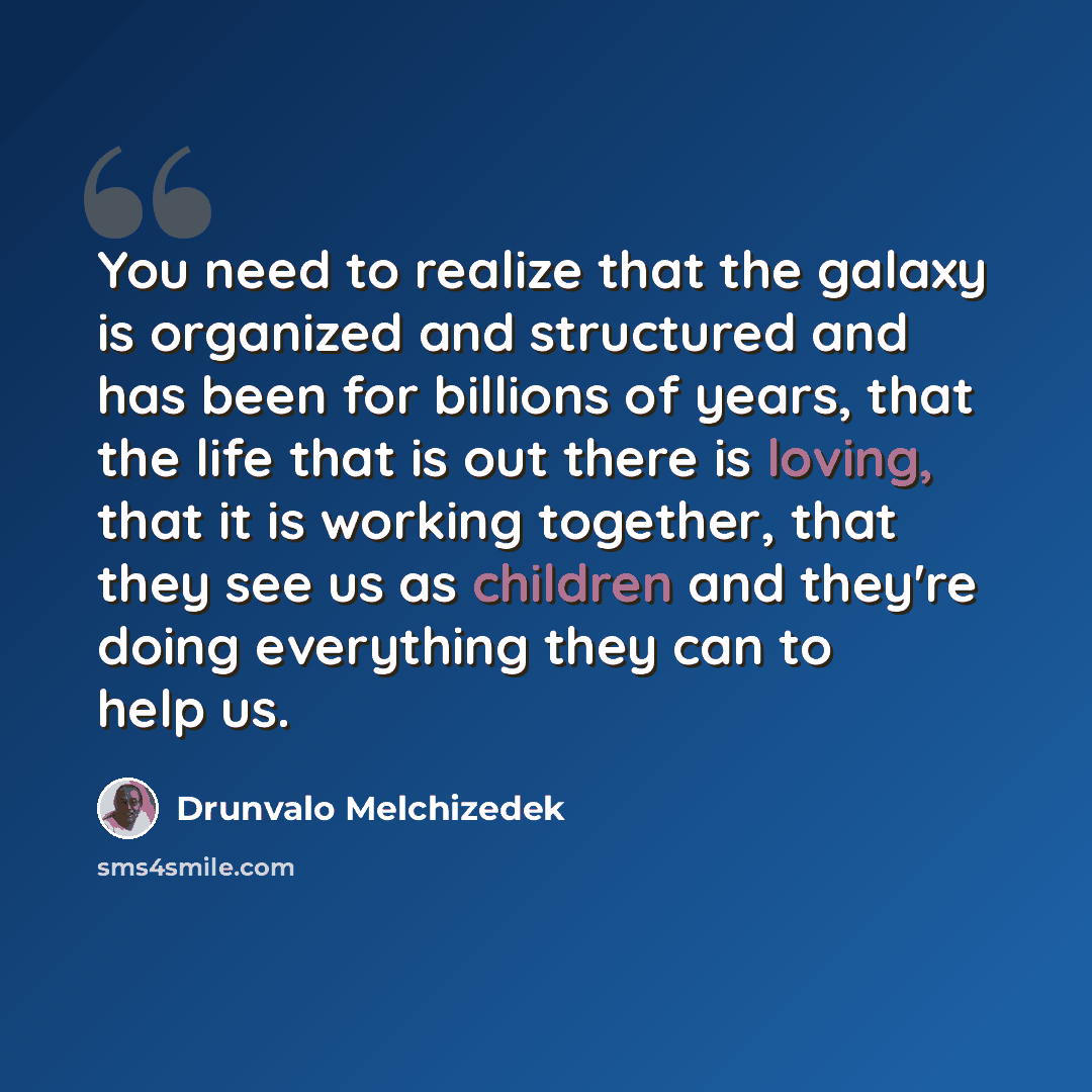 “You need to realize that the galaxy is organized and structured and has been for billions of years, that the life that is out there is loving, that it is working together, that they see us as children and they're doing everything they can to help us.” quote by Drunvalo Melchizedek