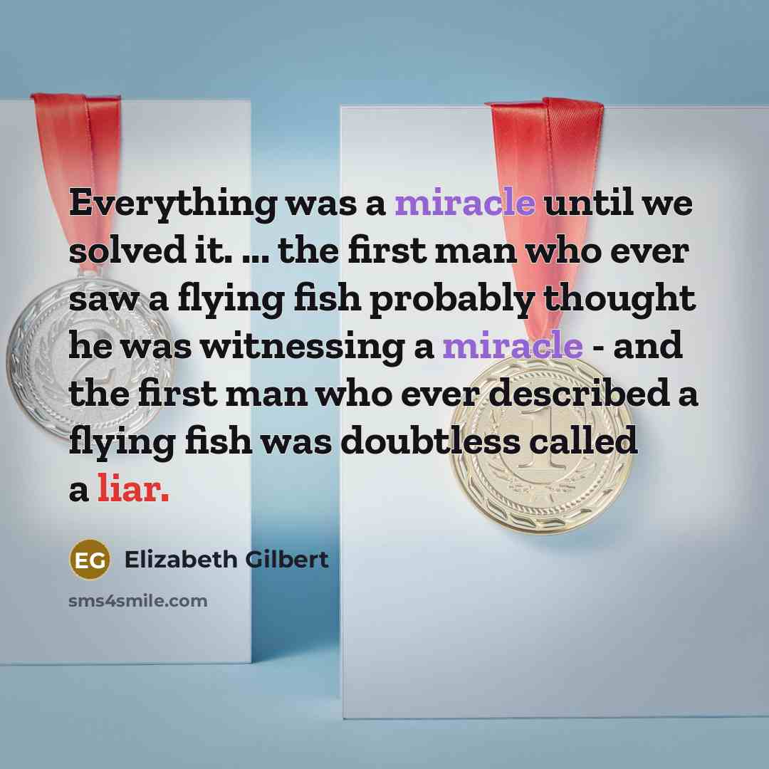 “Everything was a miracle until we solved it. ... the first man who ever saw a flying fish probably thought he was witnessing a miracle - and the first man who ever described a flying fish was doubtless called a liar.” quote by Elizabeth Gilbert