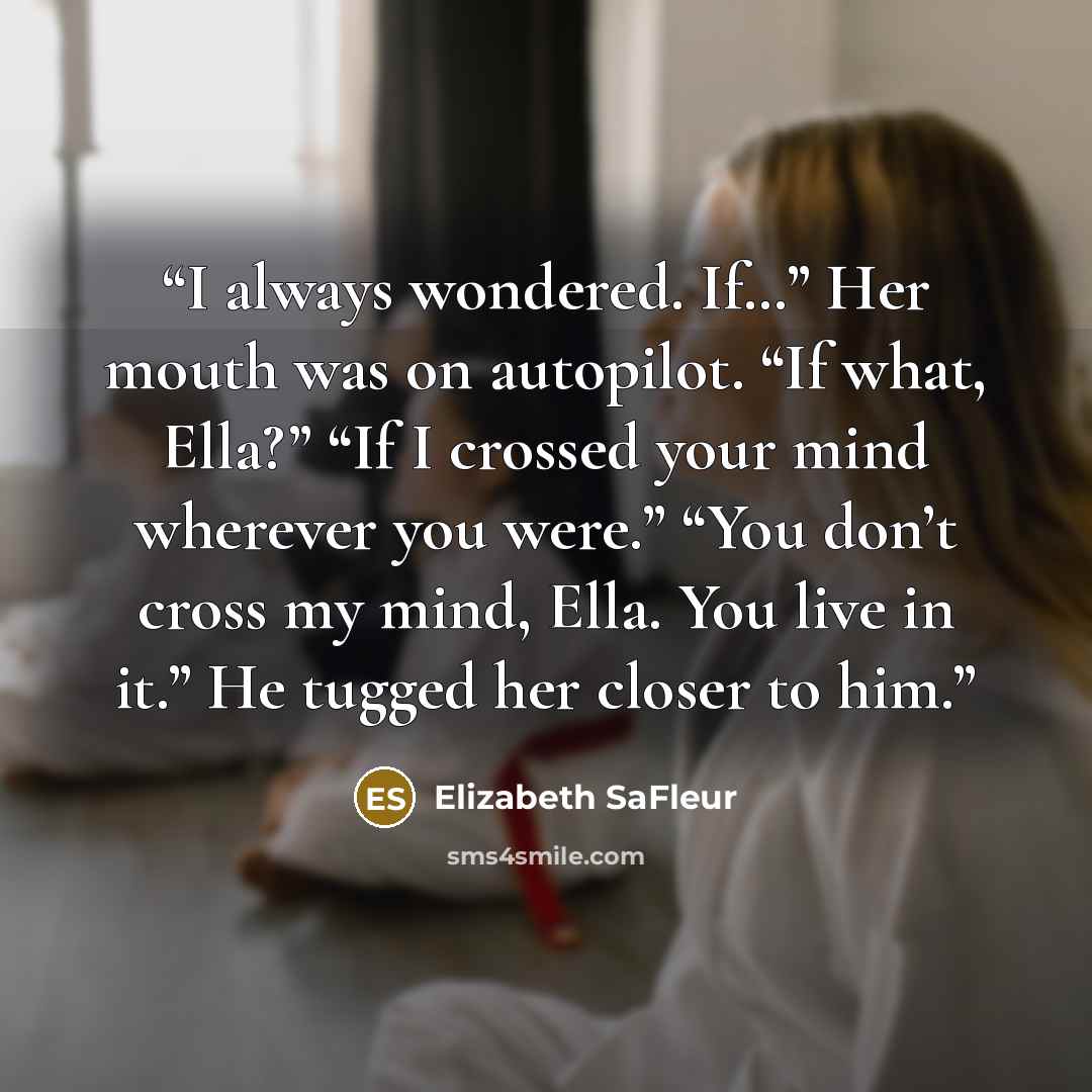 “I always wondered. If…” Her mouth was on autopilot. “If what, Ella?” “If I crossed your mind wherever you were.” “You don’t cross my mind, Ella. You live in it.” He tugged her closer to him.” quote by Elizabeth SaFleur