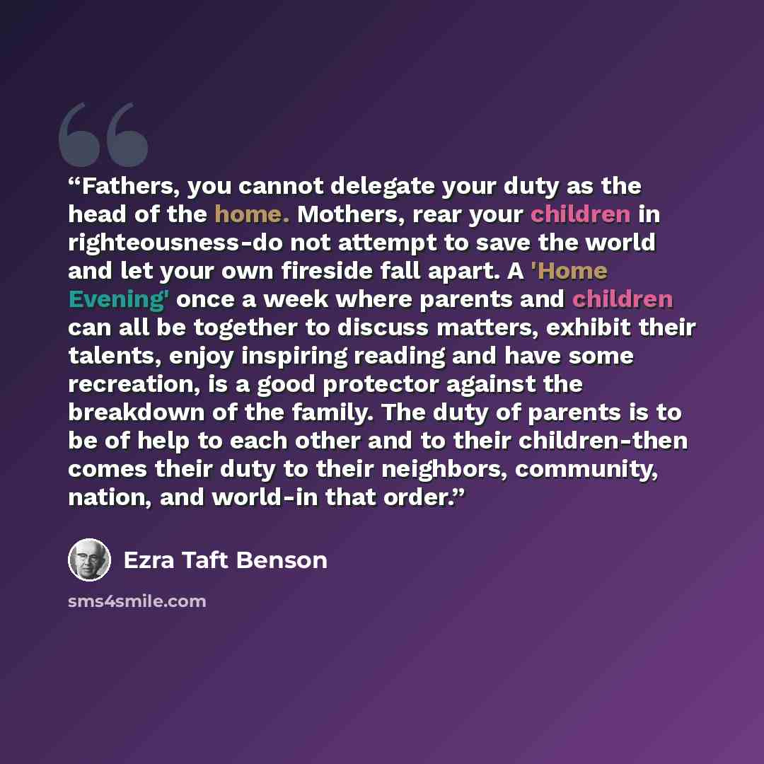 “Fathers, you cannot delegate your duty as the head of the home. Mothers, rear your children in righteousness-do not attempt to save the world and let your own fireside fall apart. A 'Home Evening' once a week where parents and children can all be together to discuss matters, exhibit their talents…” quote by Ezra Taft Benson