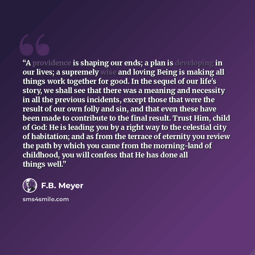 “A providence is shaping our ends; a plan is developing in our lives; a supremely wise and loving Being is making all things work together for good. In the sequel of our life's story, we shall see that there was a meaning and necessity in all the previous incidents, except those that were the…” quote by F.B. Meyer