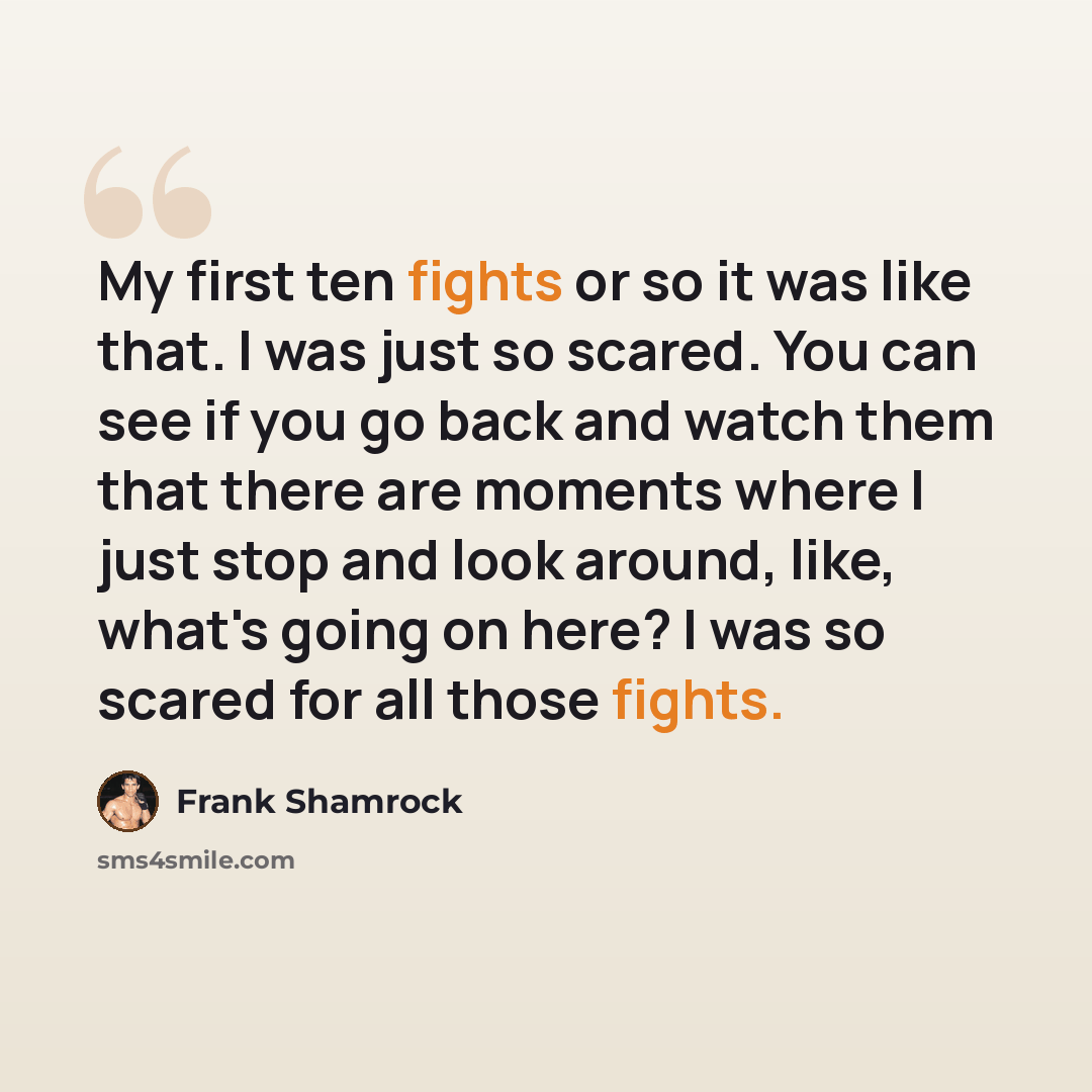 “My first ten fights or so it was like that. I was just so scared. You can see if you go back and watch them that there are moments where I just stop and look around, like, what's going on here? I was so scared for all those fights.” quote by Frank Shamrock