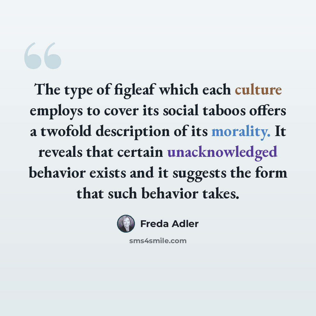 “The type of figleaf which each culture employs to cover its social taboos offers a twofold description of its morality. It reveals that certain unacknowledged behavior exists and it suggests the form that such behavior takes.” quote by Freda Adler