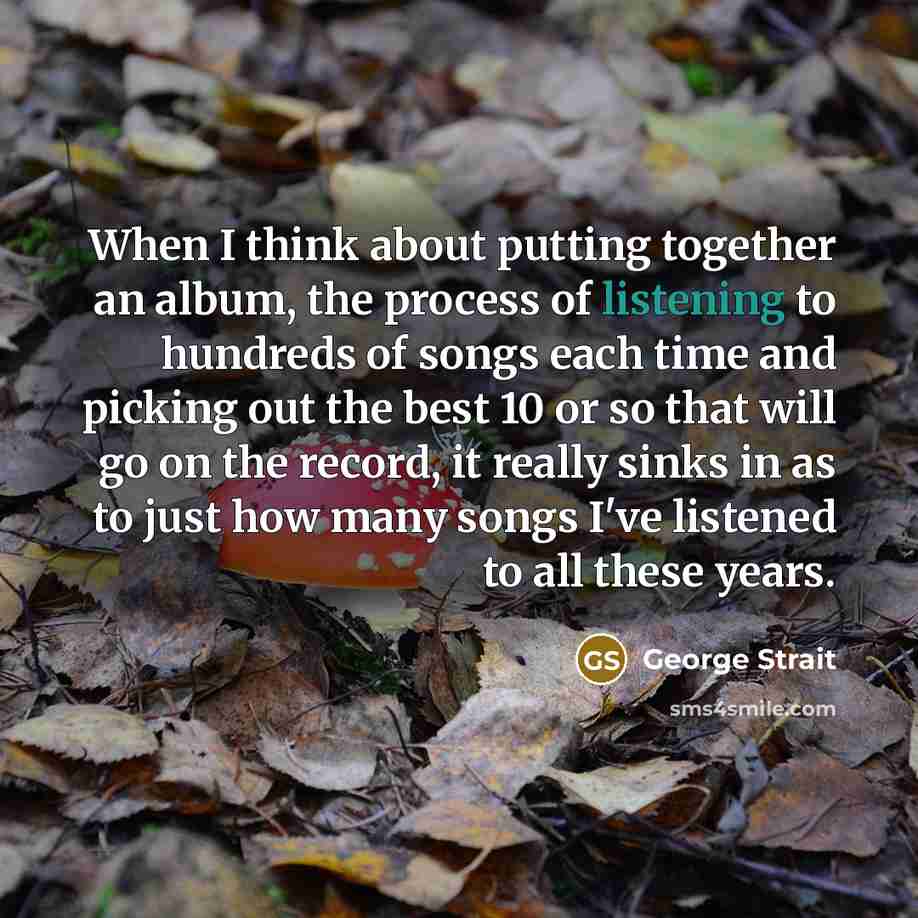 “When I think about putting together an album, the process of listening to hundreds of songs each time and picking out the best 10 or so that will go on the record, it really sinks in as to just how many songs I've listened to all these years.” quote by George Strait