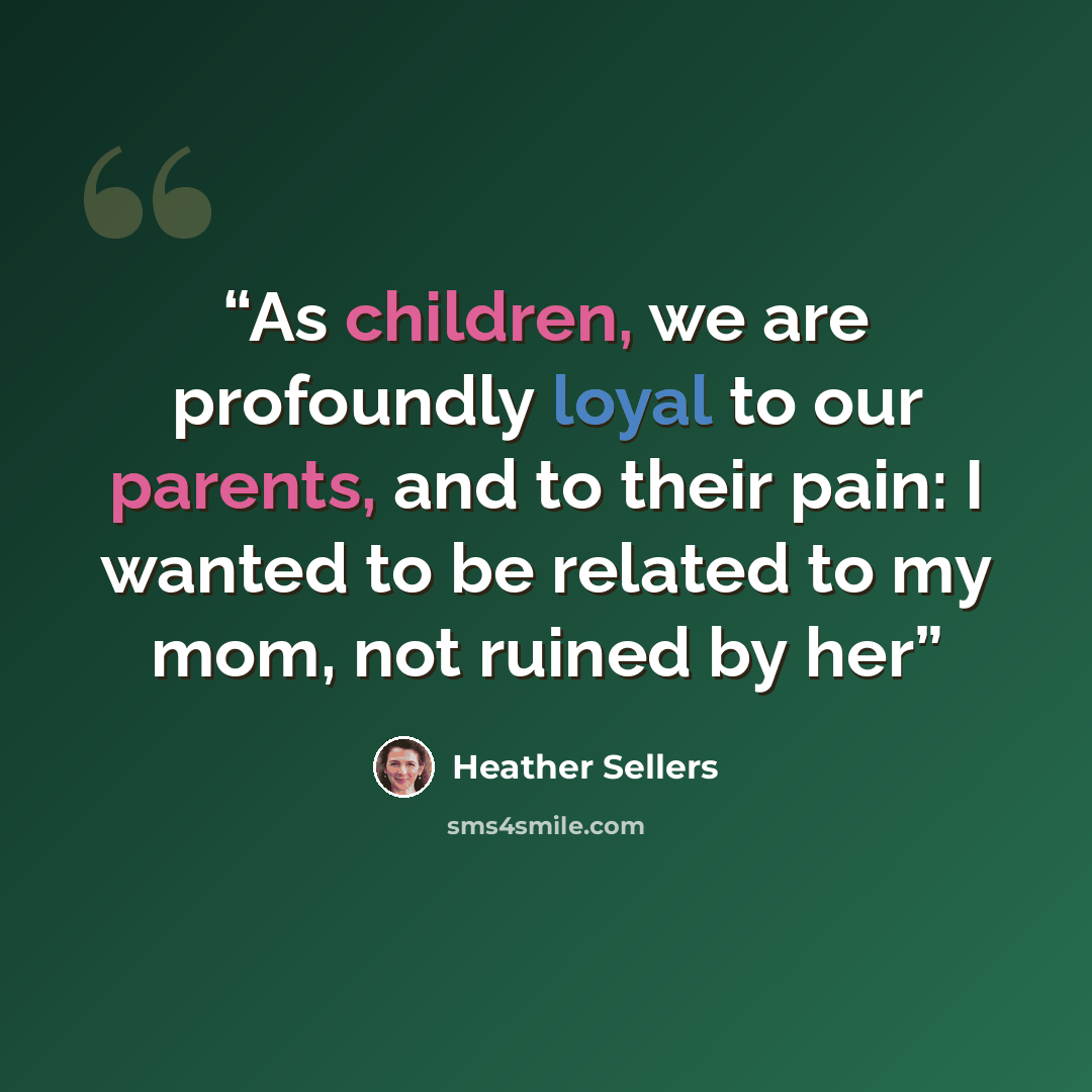 “As children, we are profoundly loyal to our parents, and to their pain: I wanted to be related to my mom, not ruined by her” quote by Heather Sellers