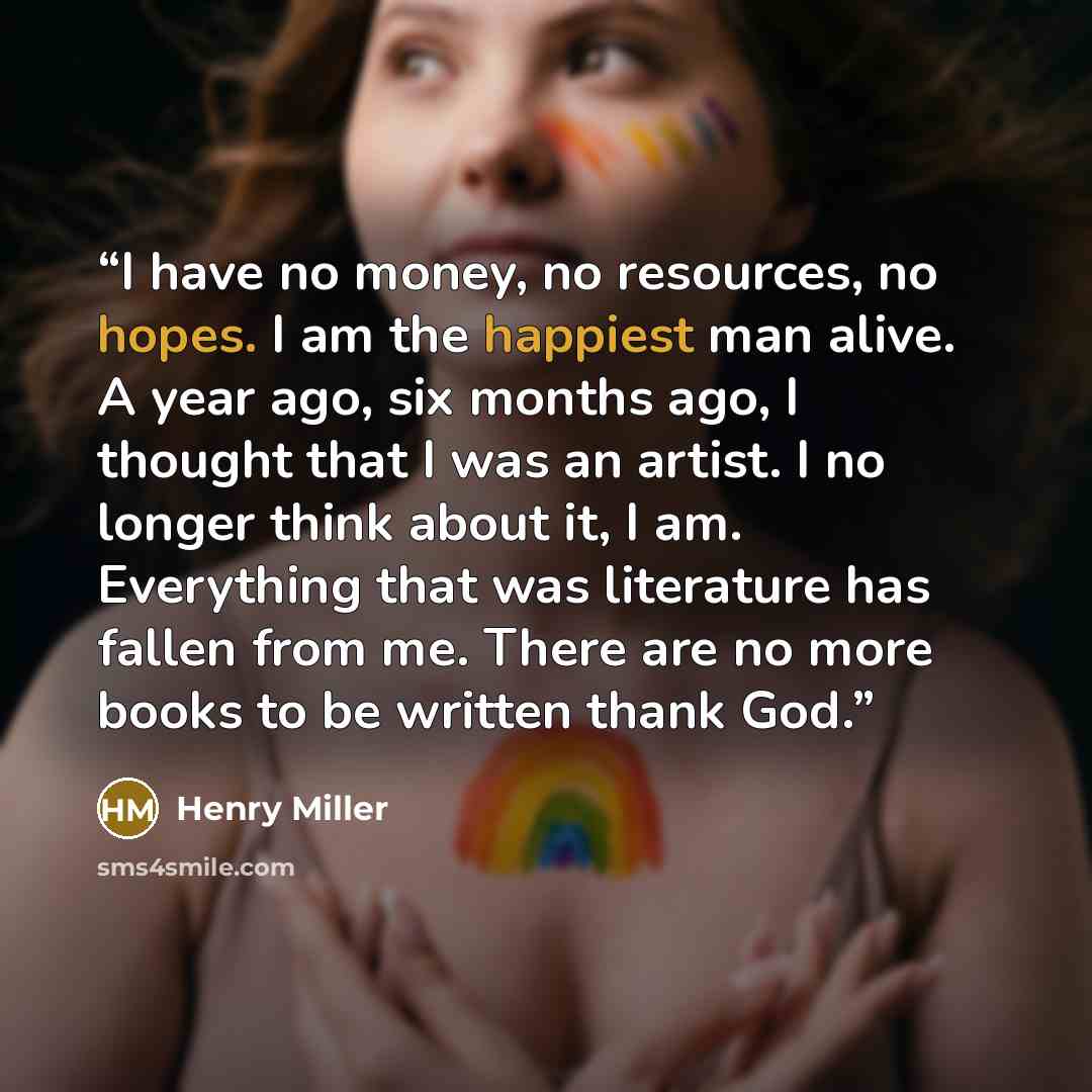 “I have no money, no resources, no hopes. I am the happiest man alive. A year ago, six months ago, I thought that I was an artist. I no longer think about it, I am. Everything that was literature has fallen from me. There are no more books to be written thank God.” quote by Henry Miller