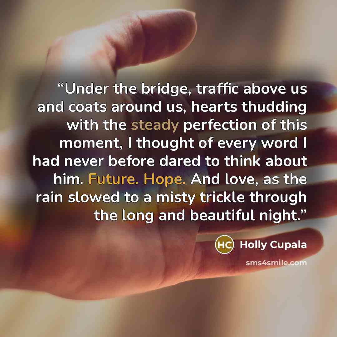 “Under the bridge, traffic above us and coats around us, hearts thudding with the steady perfection of this moment, I thought of every word I had never before dared to think about him. Future. Hope. And love, as the rain slowed to a misty trickle through the long and beautiful night.” quote by Holly Cupala