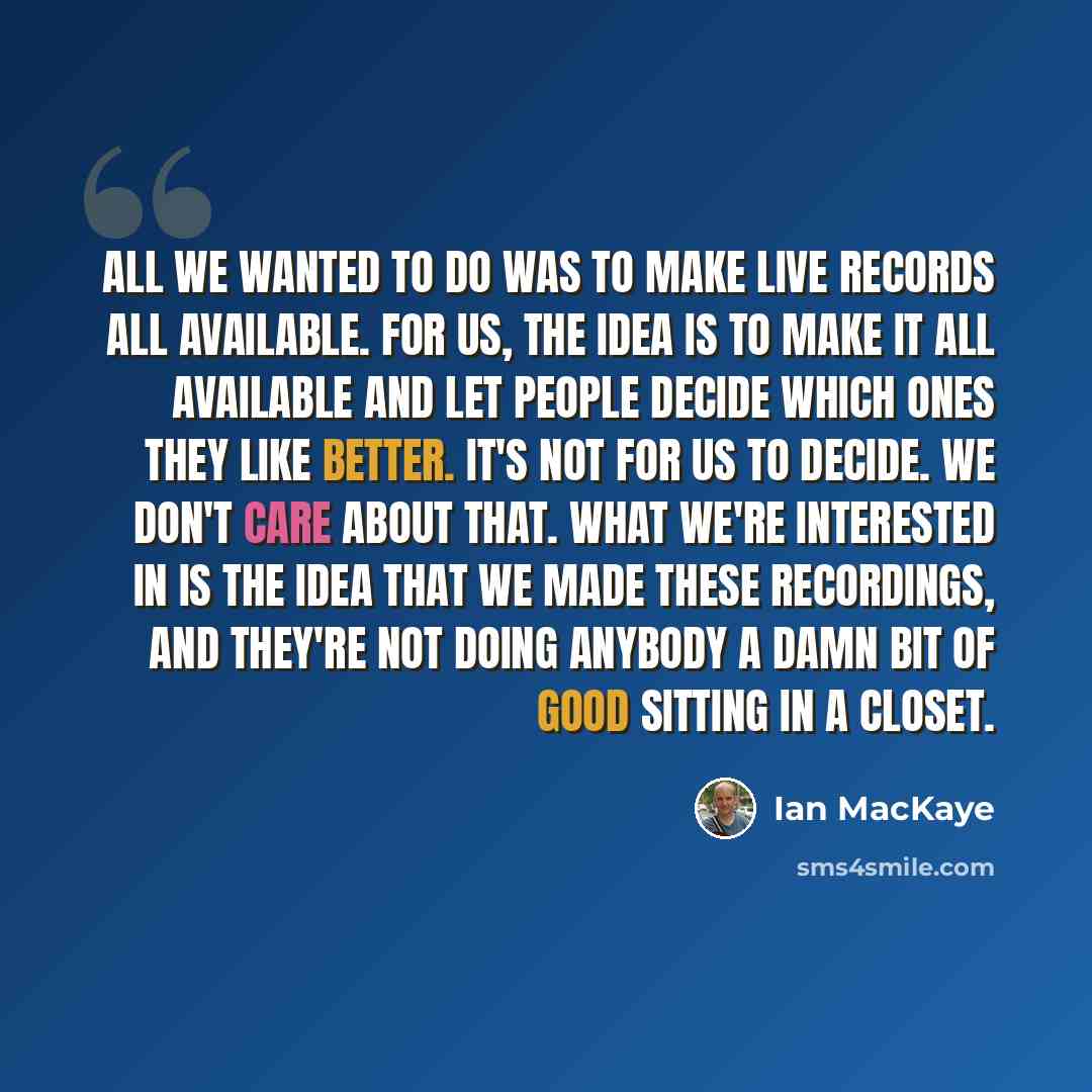 “All we wanted to do was to make live records all available. For us, the idea is to make it all available and let people decide which ones they like better. It's not for us to decide. We don't care about that. What we're interested in is the idea that we made these recordings, and they're not doing…” quote by Ian MacKaye