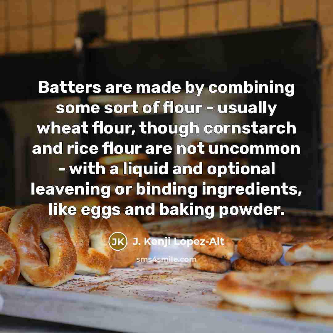“Batters are made by combining some sort of flour - usually wheat flour, though cornstarch and rice flour are not uncommon - with a liquid and optional leavening or binding ingredients, like eggs and baking powder.” quote by J. Kenji Lopez-Alt
