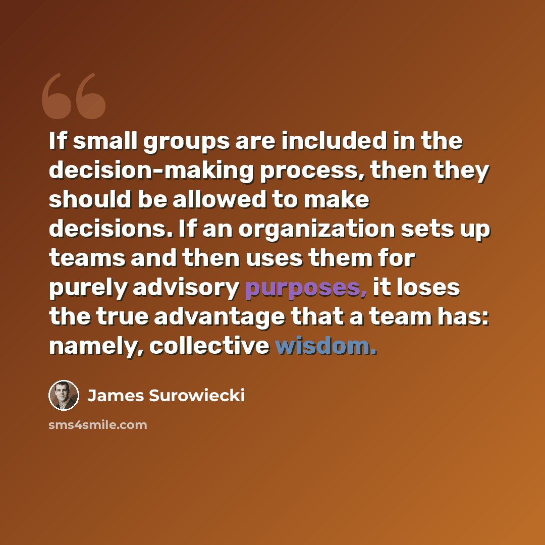 “If small groups are included in the decision-making process, then they should be allowed to make decisions. If an organization sets up teams and then uses them for purely advisory purposes, it loses the true advantage that a team has: namely, collective wisdom.” quote by James Surowiecki