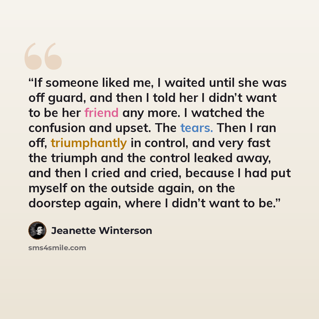 “If someone liked me, I waited until she was off guard, and then I told her I didn’t want to be her friend any more. I watched the confusion and upset. The tears. Then I ran off, triumphantly in control, and very fast the triumph and the control leaked away, and then I cried and cried, because I…” quote by Jeanette Winterson