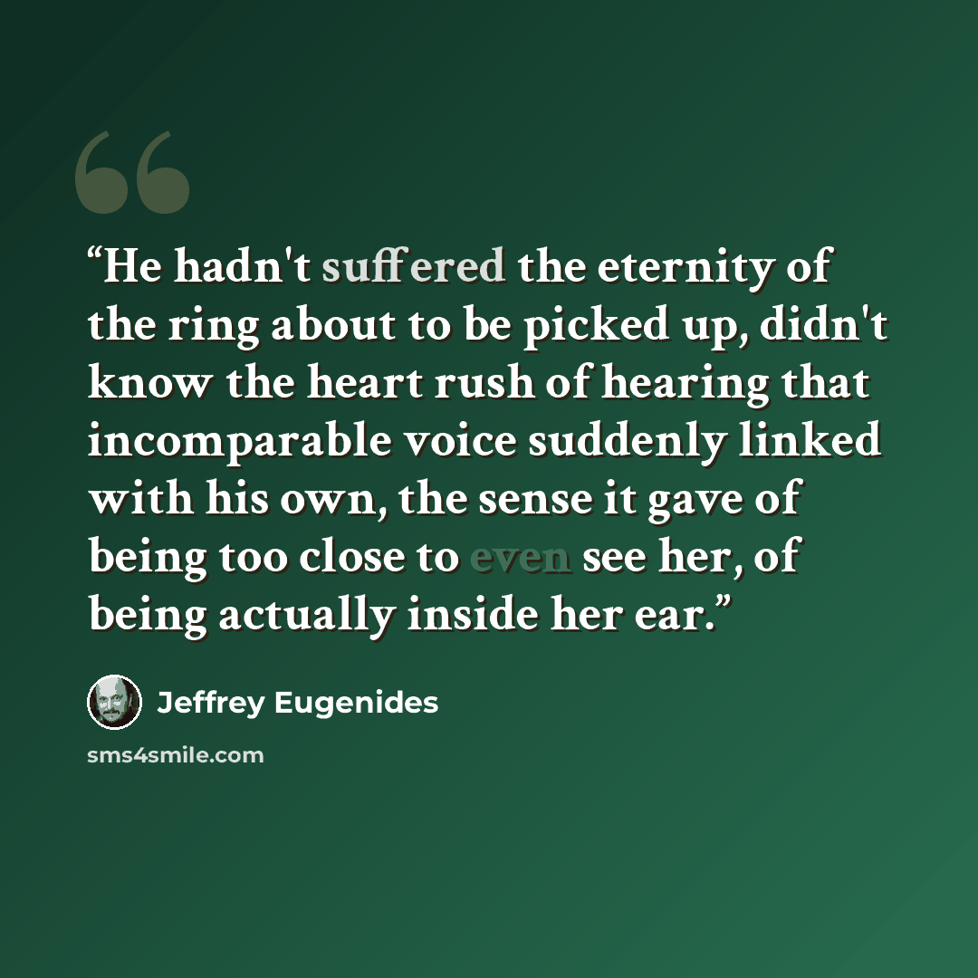 “He hadn't suffered the eternity of the ring about to be picked up, didn't know the heart rush of hearing that incomparable voice suddenly linked with his own, the sense it gave of being too close to even see her, of being actually inside her ear.” quote by Jeffrey Eugenides