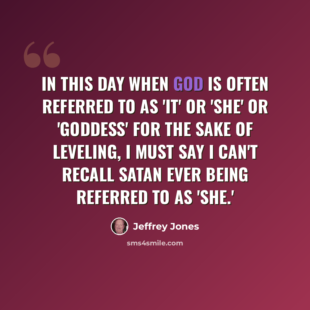 “In this day when God is often referred to as 'It' or 'She' or 'Goddess' for the sake of leveling, I must say I can't recall Satan ever being referred to as 'She.'” quote by Jeffrey Jones