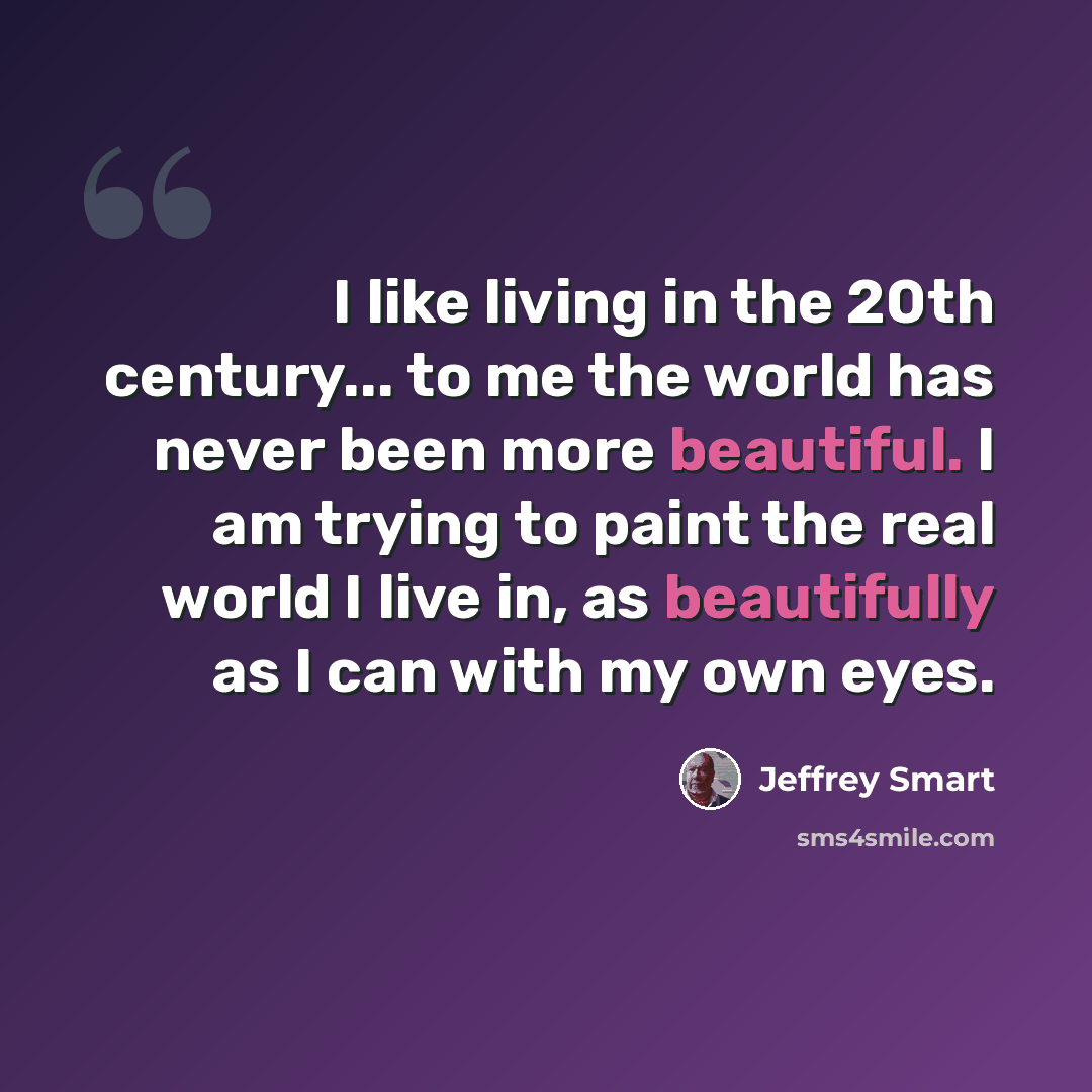 “I like living in the 20th century... to me the world has never been more beautiful. I am trying to paint the real world I live in, as beautifully as I can with my own eyes.” quote by Jeffrey Smart