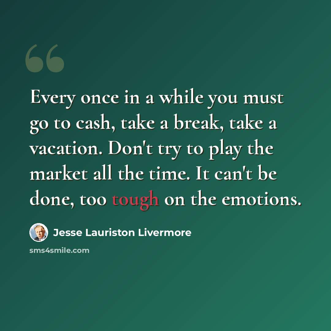 “Every once in a while you must go to cash, take a break, take a vacation. Don't try to play the market all the time. It can't be done, too tough on the emotions.” quote by Jesse Lauriston Livermore