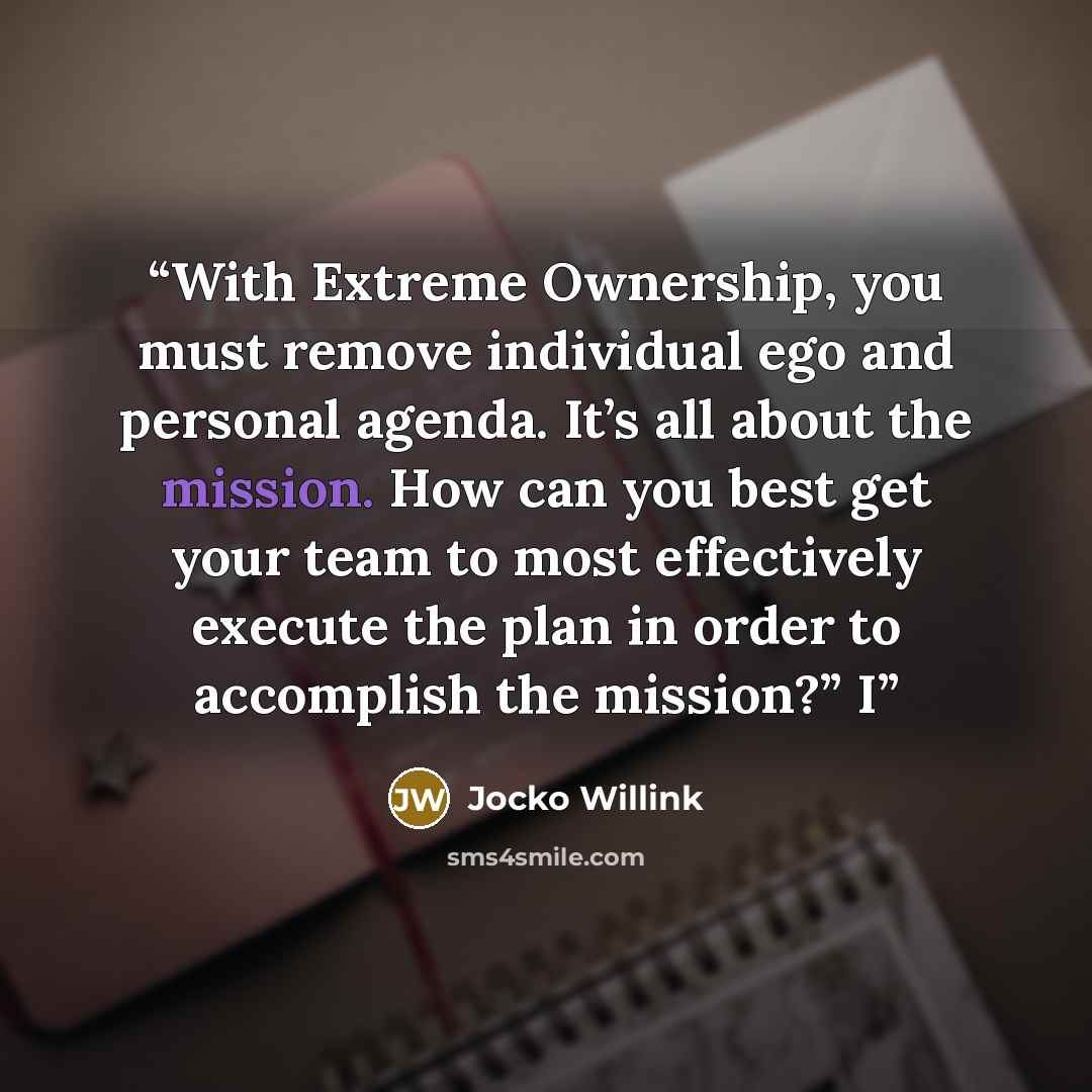 “With Extreme Ownership, you must remove individual ego and personal agenda. It’s all about the mission. How can you best get your team to most effectively execute the plan in order to accomplish the mission?” I” quote by Jocko Willink