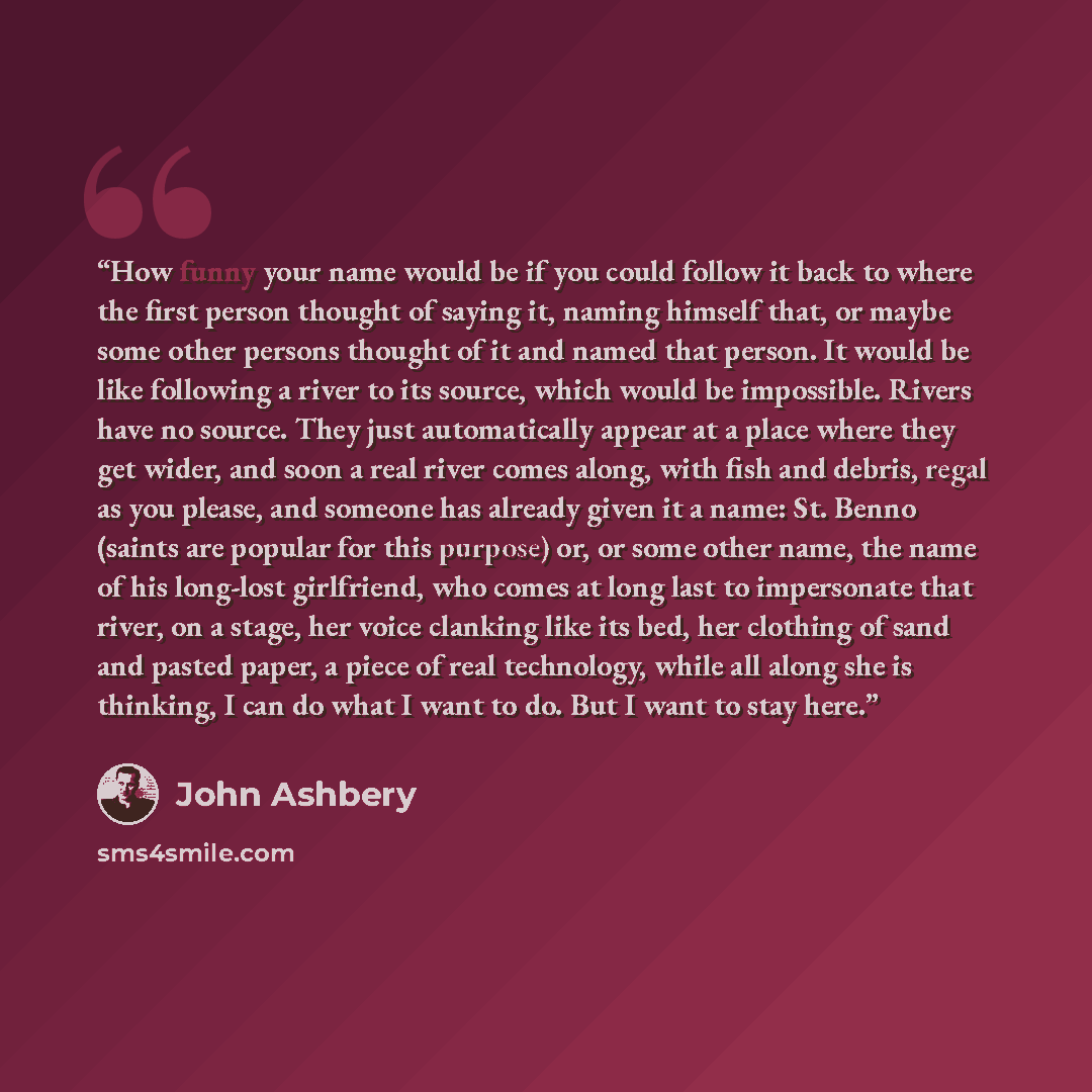“How funny your name would be if you could follow it back to where the first person thought of saying it, naming himself that, or maybe some other persons thought of it and named that person. It would be like following a river to its source, which would be impossible. Rivers have no source. They…” quote by John Ashbery