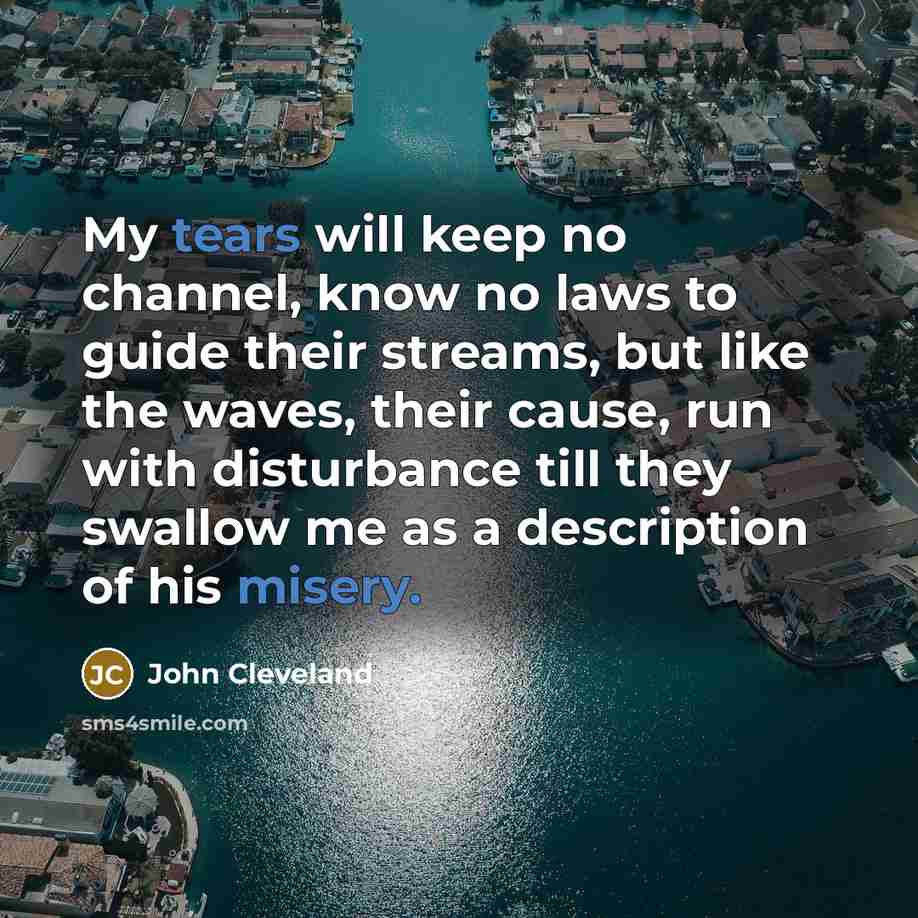 “My tears will keep no channel, know no laws to guide their streams, but like the waves, their cause, run with disturbance till they swallow me as a description of his misery.” quote by John Cleveland