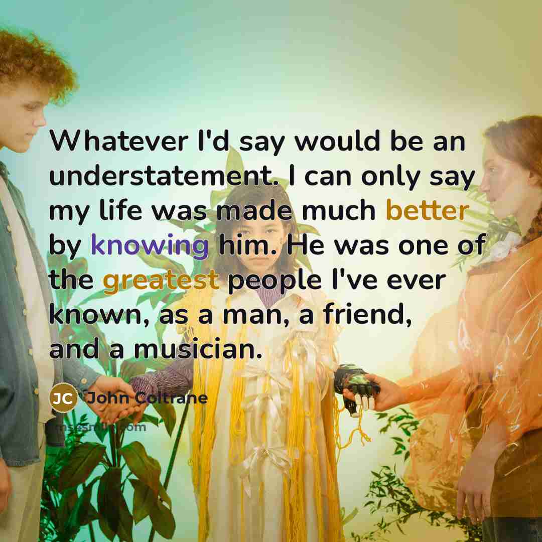 “Whatever I'd say would be an understatement. I can only say my life was made much better by knowing him. He was one of the greatest people I've ever known, as a man, a friend, and a musician.” quote by John Coltrane