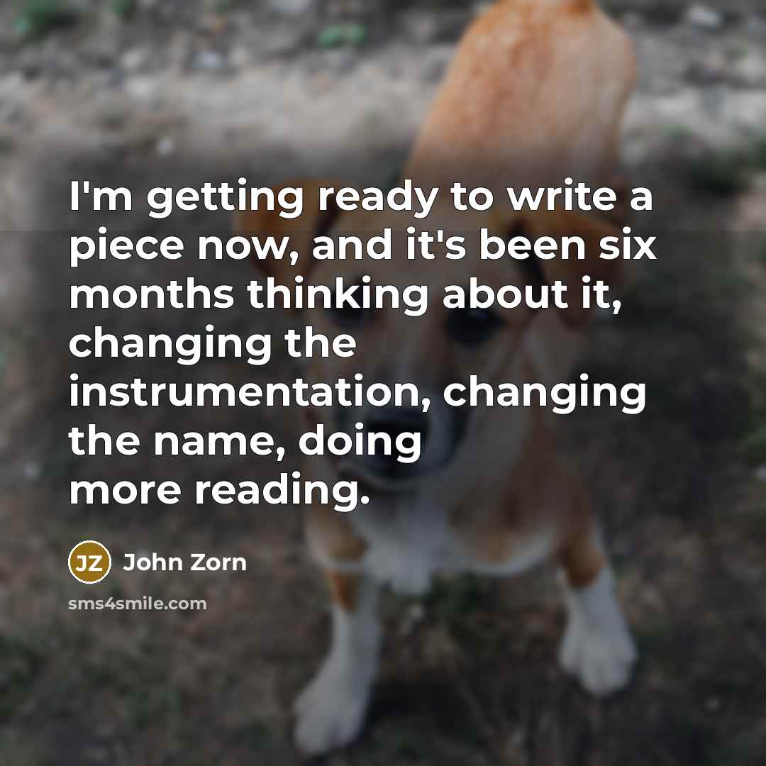 “I'm getting ready to write a piece now, and it's been six months thinking about it, changing the instrumentation, changing the name, doing more reading.” quote by John Zorn