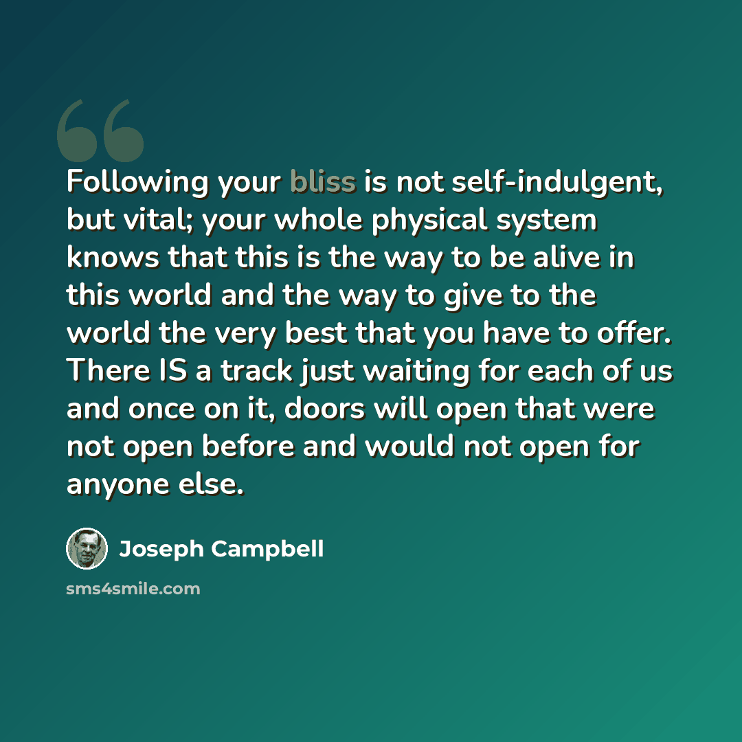“Following your bliss is not self-indulgent, but vital; your whole physical system knows that this is the way to be alive in this world and the way to give to the world the very best that you have to offer. There IS a track just waiting for each of us and once on it, doors will open that were not…” quote by Joseph Campbell