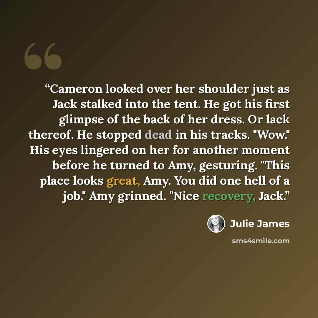“Cameron looked over her shoulder just as Jack stalked into the tent. He got his first glimpse of the back of her dress. Or lack thereof. He stopped dead in his tracks. "Wow." His eyes lingered on her for another moment before he turned to Amy, gesturing. "This place looks great, Amy. You did one…” quote by Julie James