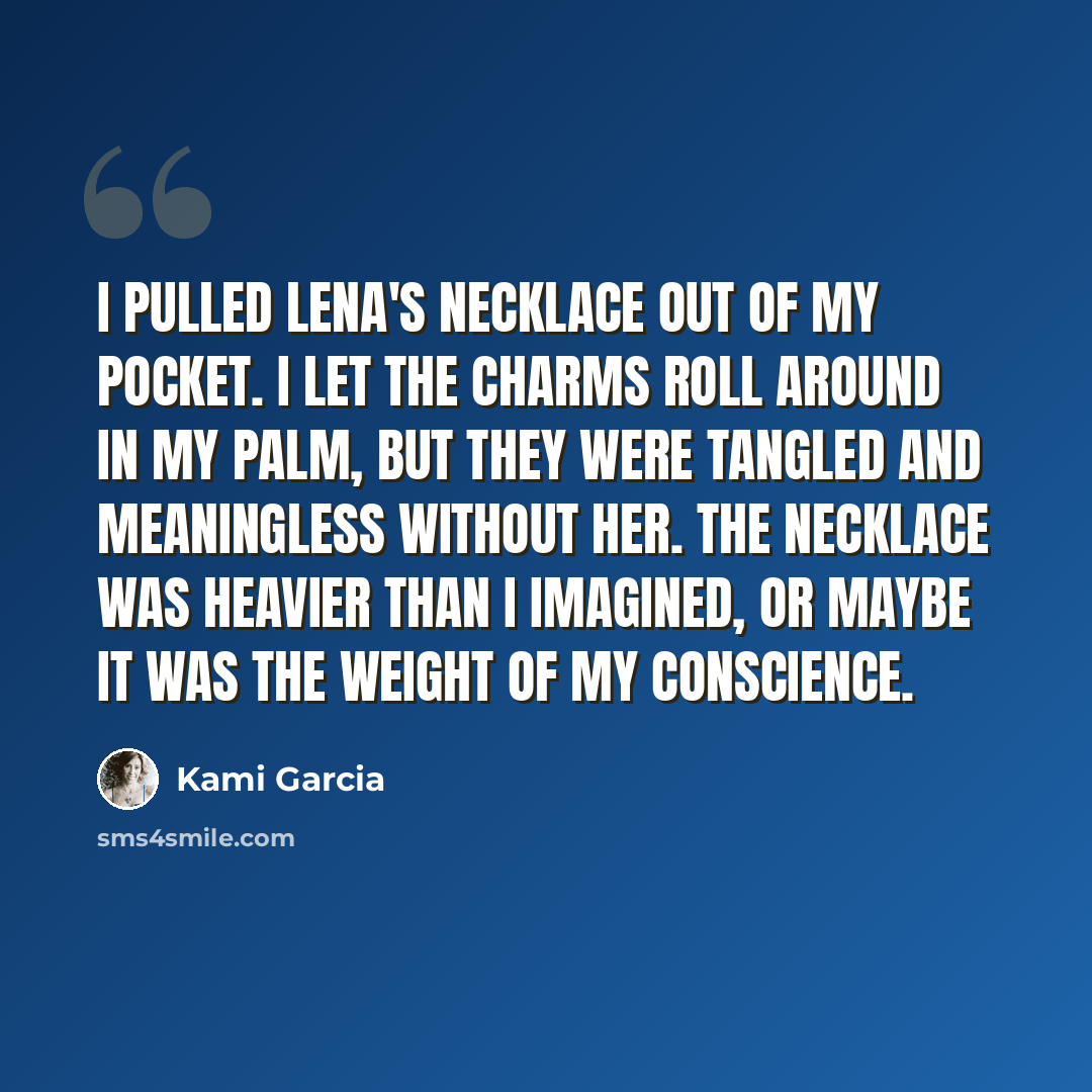 “I pulled Lena's necklace out of my pocket. I let the charms roll around in my palm, but they were tangled and meaningless without her. The necklace was heavier than I imagined, or maybe it was the weight of my conscience.” quote by Kami Garcia