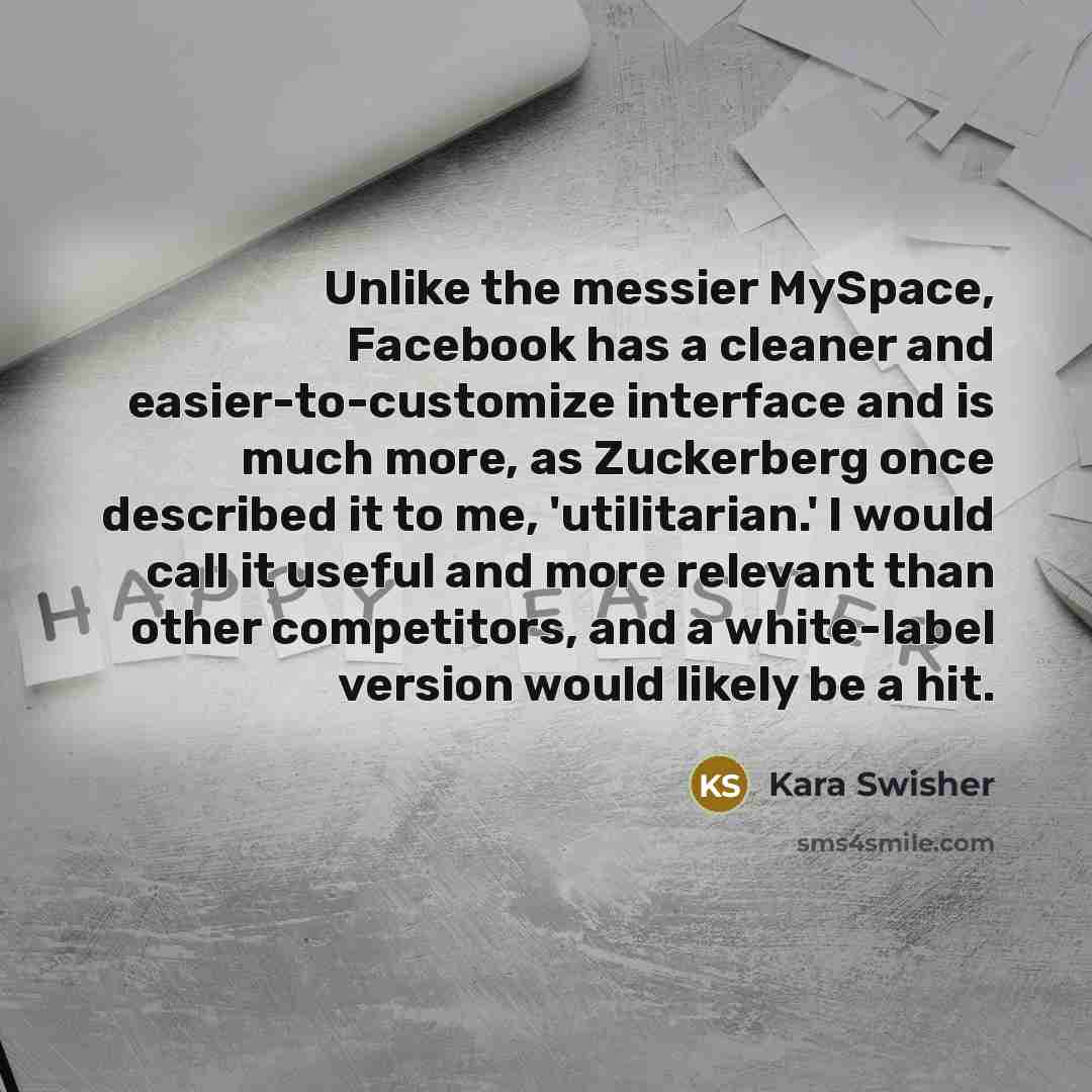 “Unlike the messier MySpace, Facebook has a cleaner and easier-to-customize interface and is much more, as Zuckerberg once described it to me, 'utilitarian.' I would call it useful and more relevant than other competitors, and a white-label version would likely be a hit.” quote by Kara Swisher