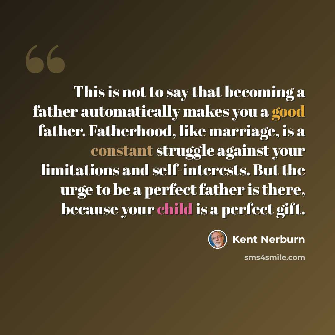 “This is not to say that becoming a father automatically makes you a good father. Fatherhood, like marriage, is a constant struggle against your limitations and self-interests. But the urge to be a perfect father is there, because your child is a perfect gift.” quote by Kent Nerburn