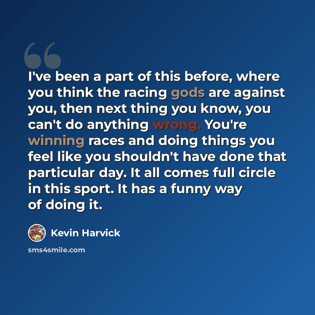 “I've been a part of this before, where you think the racing gods are against you, then next thing you know, you can't do anything wrong. You're winning races and doing things you feel like you shouldn't have done that particular day. It all comes full circle in this sport. It has a funny way of…” quote by Kevin Harvick