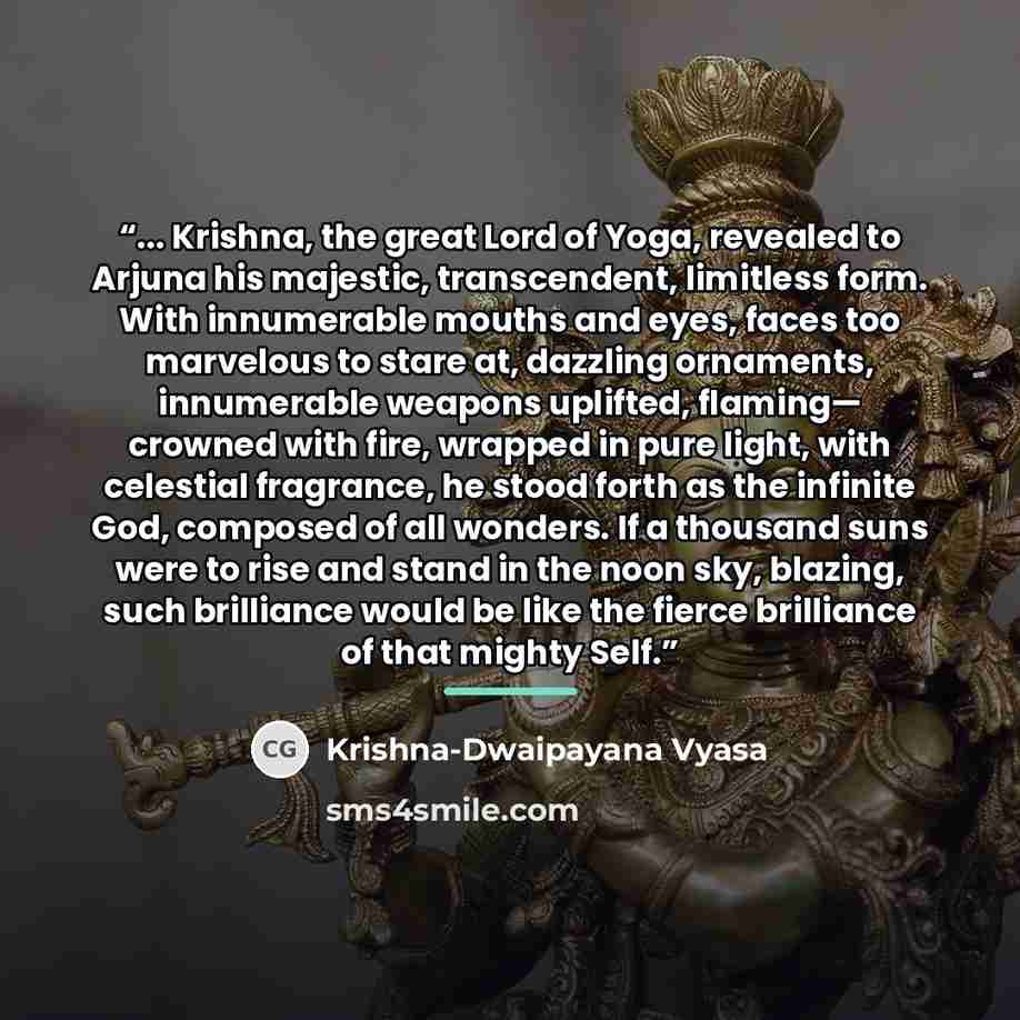 “... Krishna, the great Lord of Yoga, revealed to Arjuna his majestic, transcendent, limitless form. With innumerable mouths and eyes, faces too marvelous to stare at, dazzling ornaments, innumerable weapons uplifted, flaming— crowned with fire, wrapped in pure light, with celestial fragrance, he…” quote by Krishna-Dwaipayana Vyasa