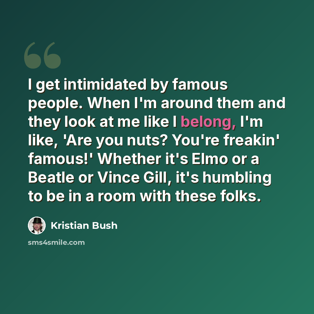 “I get intimidated by famous people. When I'm around them and they look at me like I belong, I'm like, 'Are you nuts? You're freakin' famous!' Whether it's Elmo or a Beatle or Vince Gill, it's humbling to be in a room with these folks.” quote by Kristian Bush
