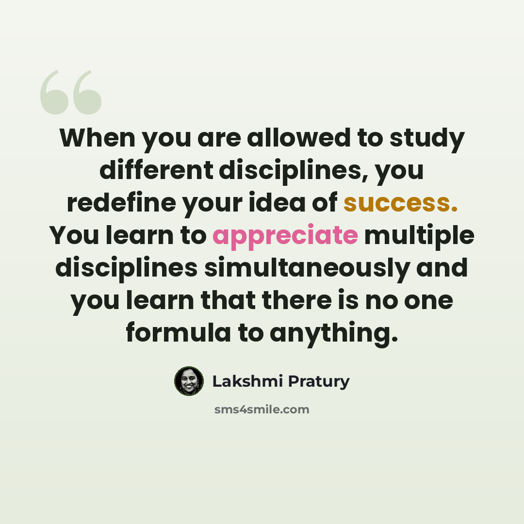 “When you are allowed to study different disciplines, you redefine your idea of success. You learn to appreciate multiple disciplines simultaneously and you learn that there is no one formula to anything.” quote by Lakshmi Pratury