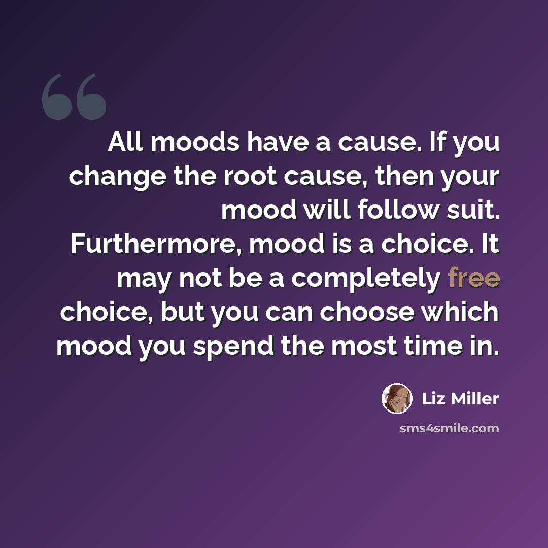 “All moods have a cause. If you change the root cause, then your mood will follow suit. Furthermore, mood is a choice. It may not be a completely free choice, but you can choose which mood you spend the most time in.” quote by Liz Miller