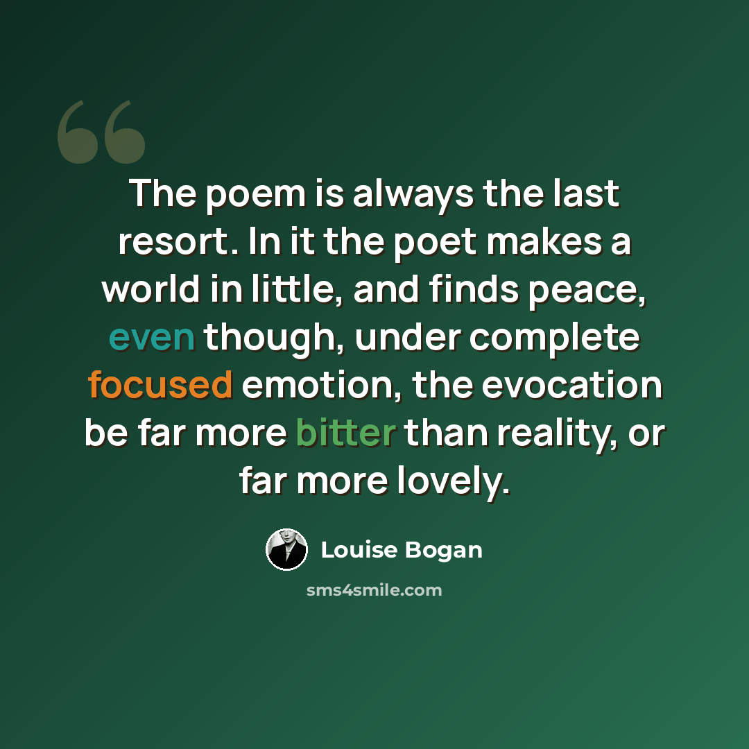 “The poem is always the last resort. In it the poet makes a world in little, and finds peace, even though, under complete focused emotion, the evocation be far more bitter than reality, or far more lovely.” quote by Louise Bogan