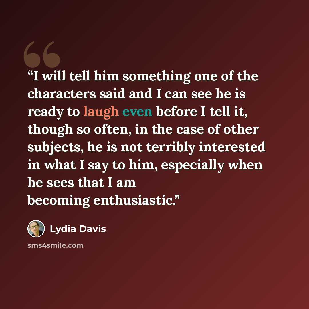 “I will tell him something one of the characters said and I can see he is ready to laugh even before I tell it, though so often, in the case of other subjects, he is not terribly interested in what I say to him, especially when he sees that I am becoming enthusiastic.” quote by Lydia Davis
