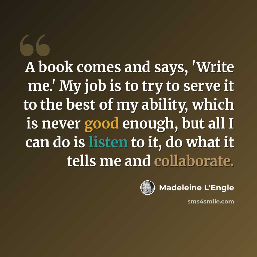 “A book comes and says, 'Write me.' My job is to try to serve it to the best of my ability, which is never good enough, but all I can do is listen to it, do what it tells me and collaborate.” quote by Madeleine L'Engle
