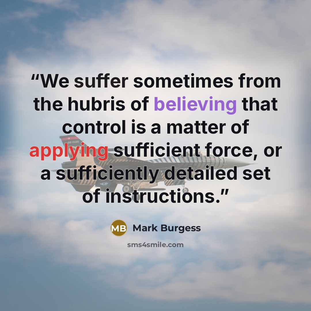 “We suffer sometimes from the hubris of believing that control is a matter of applying sufficient force, or a sufficiently detailed set of instructions.” quote by Mark Burgess