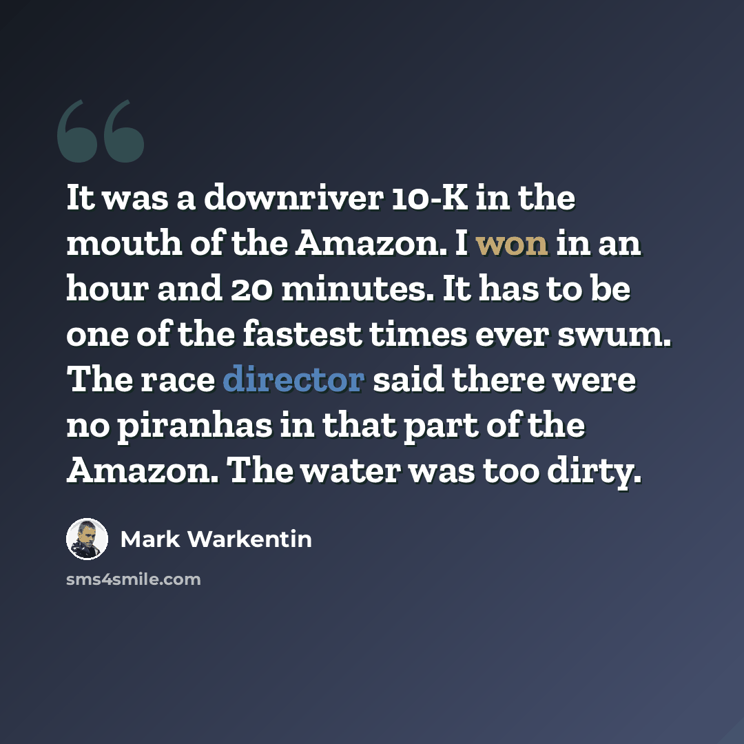 “It was a downriver 10-K in the mouth of the Amazon. I won in an hour and 20 minutes. It has to be one of the fastest times ever swum. The race director said there were no piranhas in that part of the Amazon. The water was too dirty.” quote by Mark Warkentin