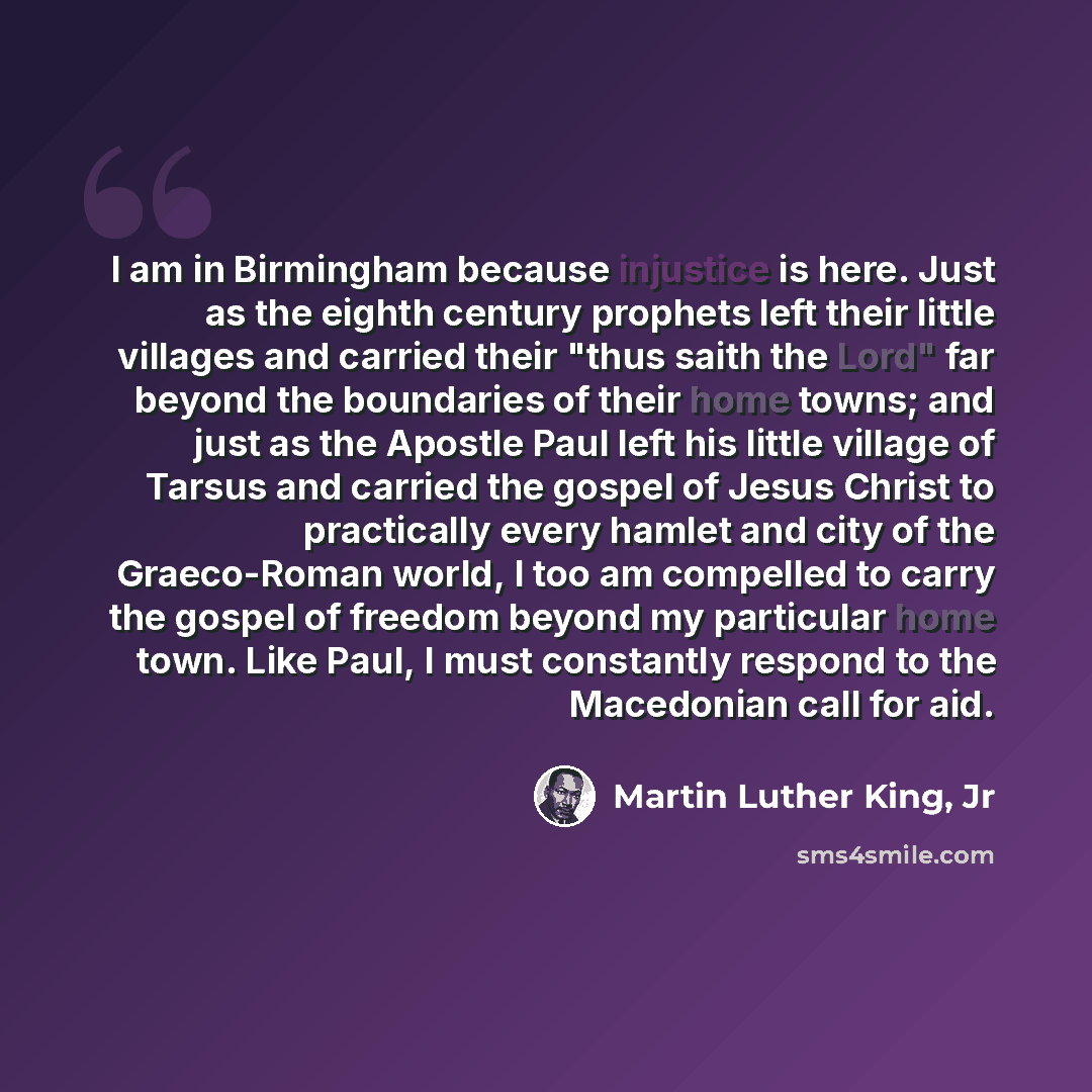 “I am in Birmingham because injustice is here. Just as the eighth century prophets left their little villages and carried their "thus saith the Lord" far beyond the boundaries of their home towns; and just as the Apostle Paul left his little village of Tarsus and carried the gospel of Jesus Christ…” quote by Martin Luther King, Jr