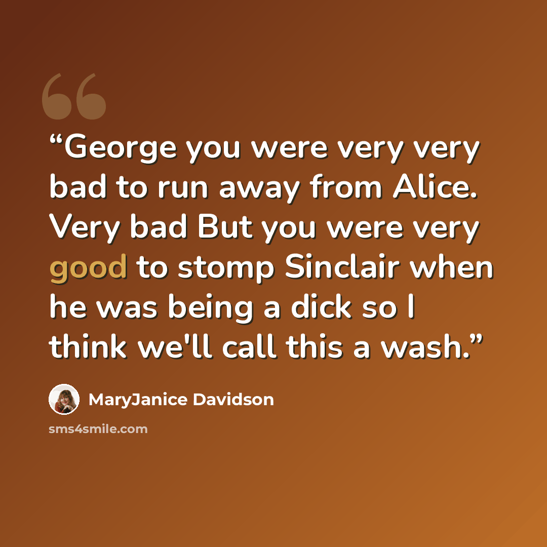 “George you were very very bad to run away from Alice. Very bad But you were very good to stomp Sinclair when he was being a dick so I think we'll call this a wash.” quote by MaryJanice Davidson