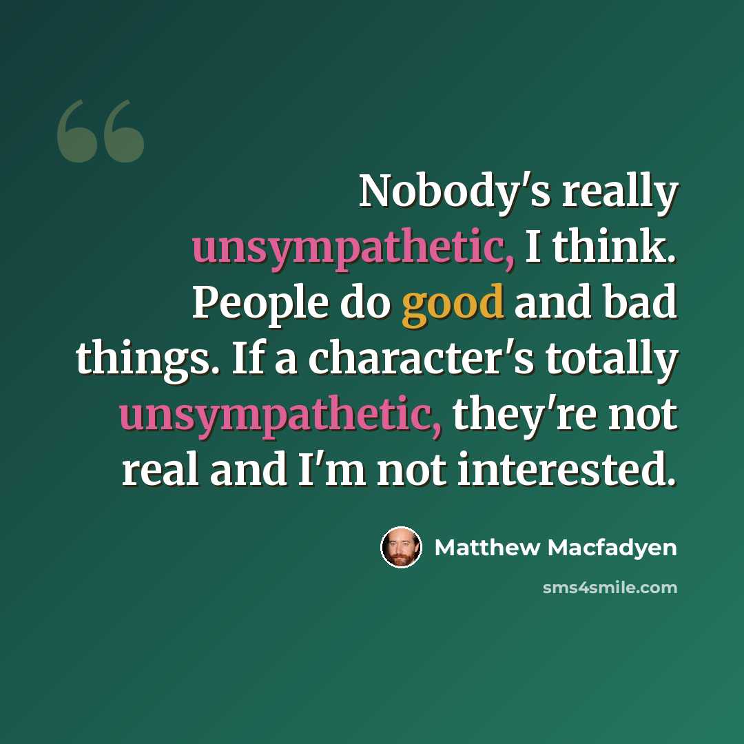“Nobody's really unsympathetic, I think. People do good and bad things. If a character's totally unsympathetic, they're not real and I'm not interested.” quote by Matthew Macfadyen