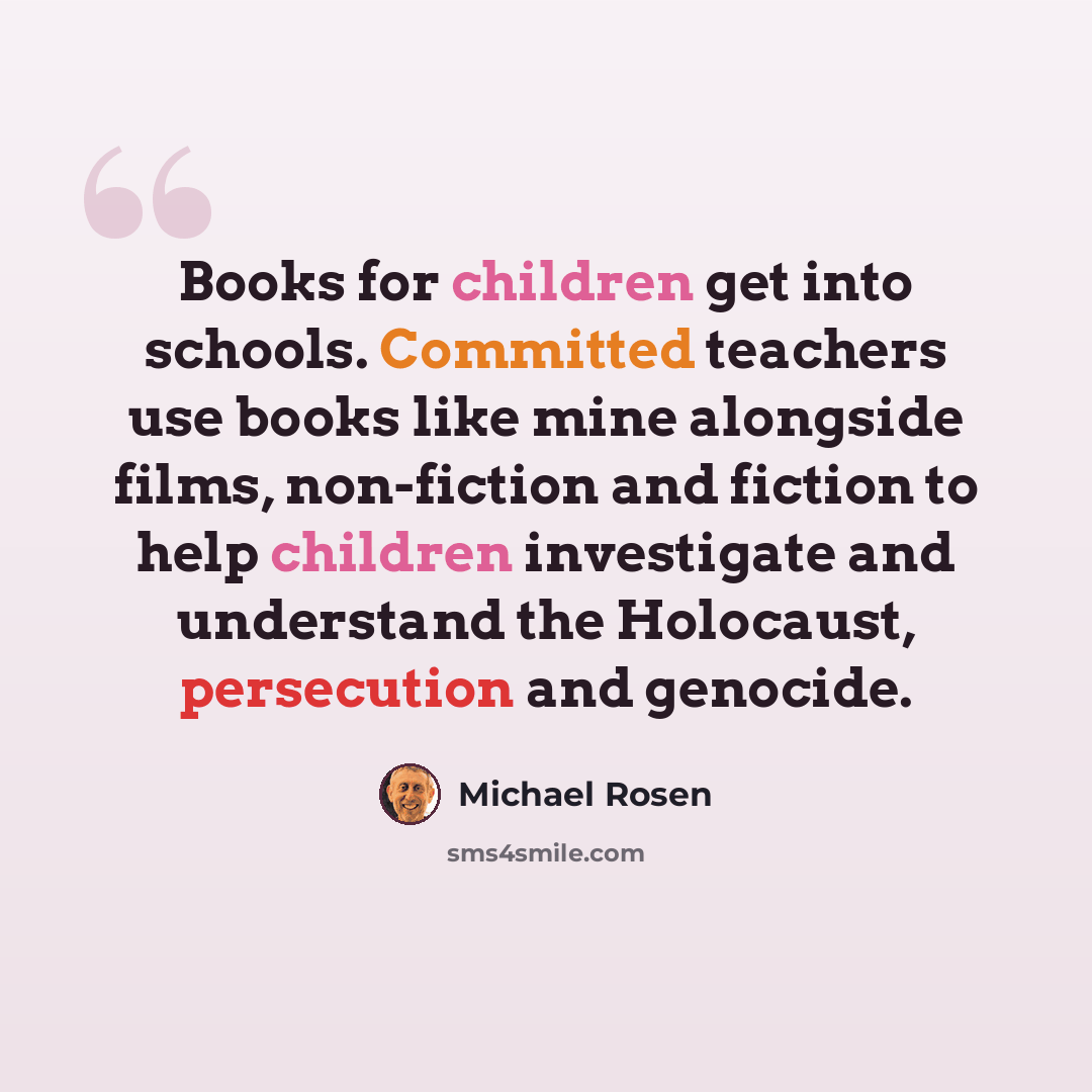 “Books for children get into schools. Committed teachers use books like mine alongside films, non-fiction and fiction to help children investigate and understand the Holocaust, persecution and genocide.” quote by Michael Rosen