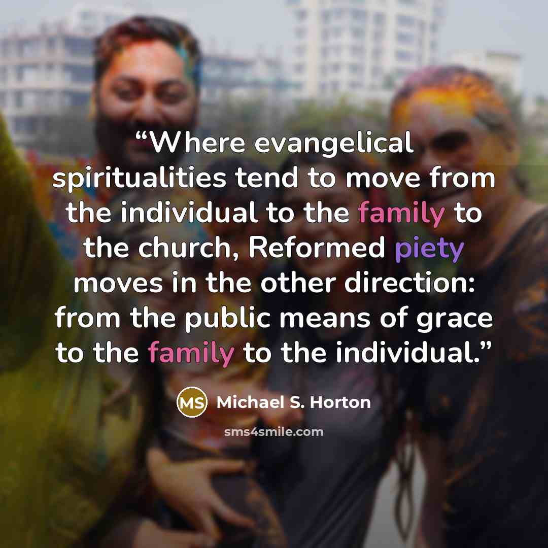 “Where evangelical spiritualities tend to move from the individual to the family to the church, Reformed piety moves in the other direction: from the public means of grace to the family to the individual.” quote by Michael S. Horton