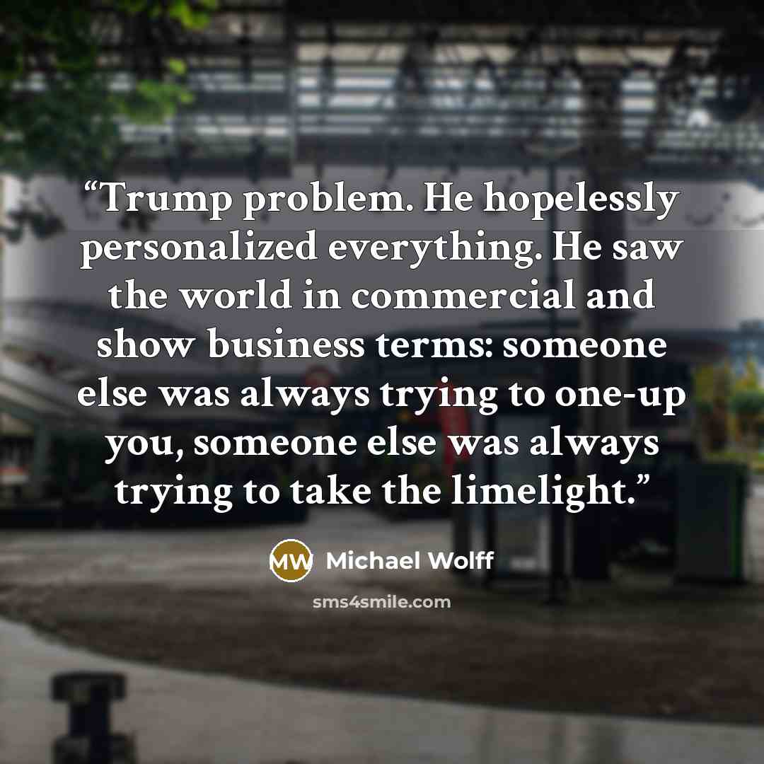 “Trump problem. He hopelessly personalized everything. He saw the world in commercial and show business terms: someone else was always trying to one-up you, someone else was always trying to take the limelight.” quote by Michael Wolff