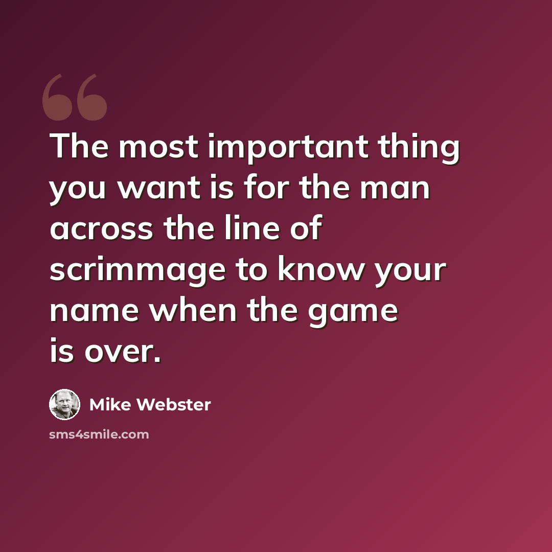 “The most important thing you want is for the man across the line of scrimmage to know your name when the game is over.” quote by Mike Webster