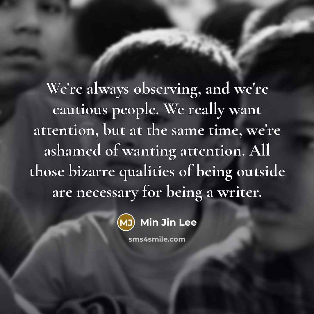 “We're always observing, and we're cautious people. We really want attention, but at the same time, we're ashamed of wanting attention. All those bizarre qualities of being outside are necessary for being a writer.” quote by Min Jin Lee